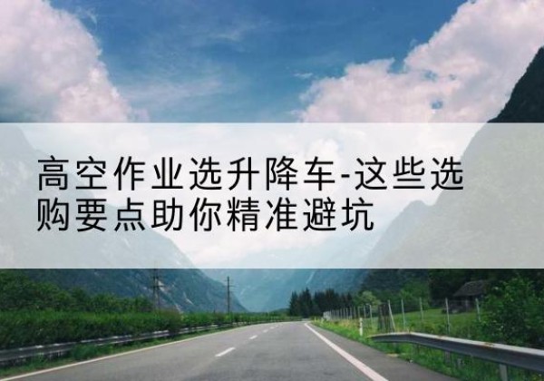 卢龙升降车厂家-高空作业选升降车-这些选购要点助你*避坑