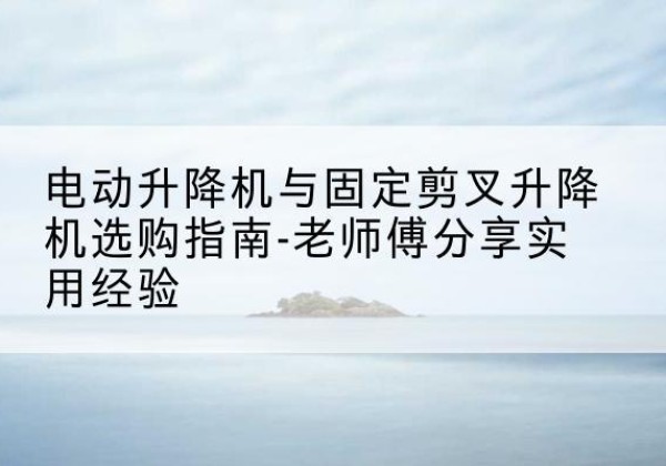 卢龙电动升降机怎么选-电动升降机与固定剪叉升降机选购指南-老师傅分享实用经验