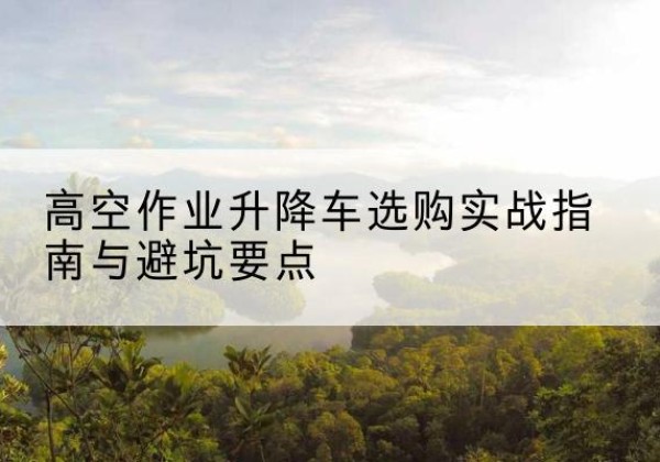 卢龙升降车怎么选-高空作业升降车选购实战指南与避坑要点