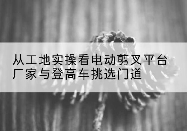 卢龙电动剪叉升降平台厂家-从工地实操看电动剪叉平台厂家与登高车挑选门道